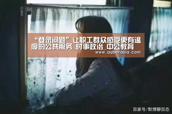 “登录问题”让职工群众感受更有温度的公共服务_时事政治_中公教育网(图1) 登录问题