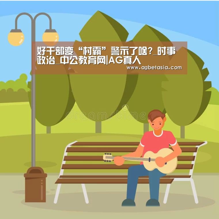 好干部变“村霸”警示了啥?_时事政治_中公教育网|AG真人(图1) ag真人注册